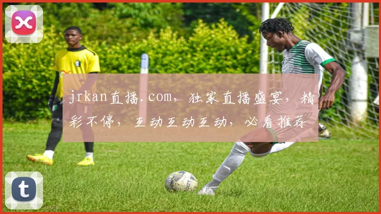 jrkan直播.com，独家直播盛宴，精彩不停，互动互动互动，必看推荐