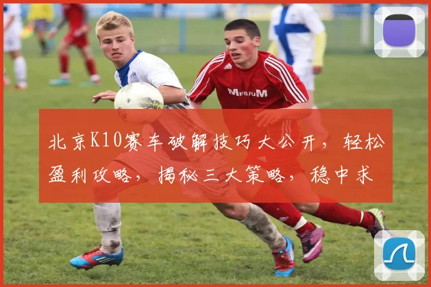 北京K10赛车破解技巧大公开，轻松盈利攻略，揭秘三大策略，稳中求胜
