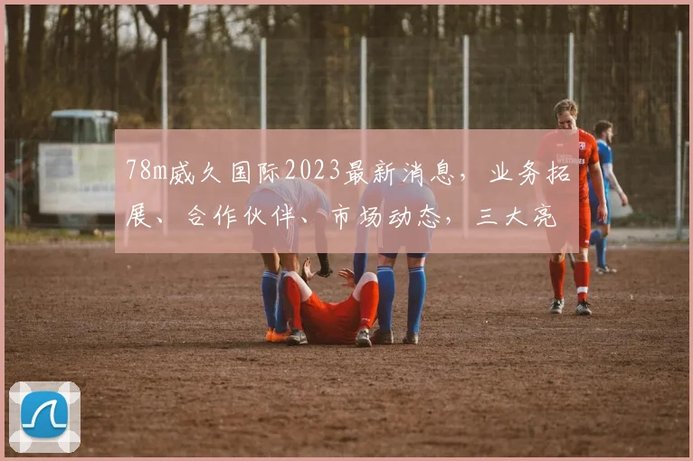 78m威久国际2023最新消息，业务拓展、合作伙伴、市场动态，三大亮点揭晓
