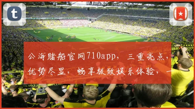 公海赌船官网710app，三重亮点，优势尽显，畅享极致娱乐体验，一网打尽
